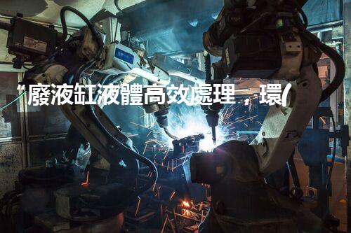 “廢液缸液體高效處理，環(huán)保新篇章開啟！”